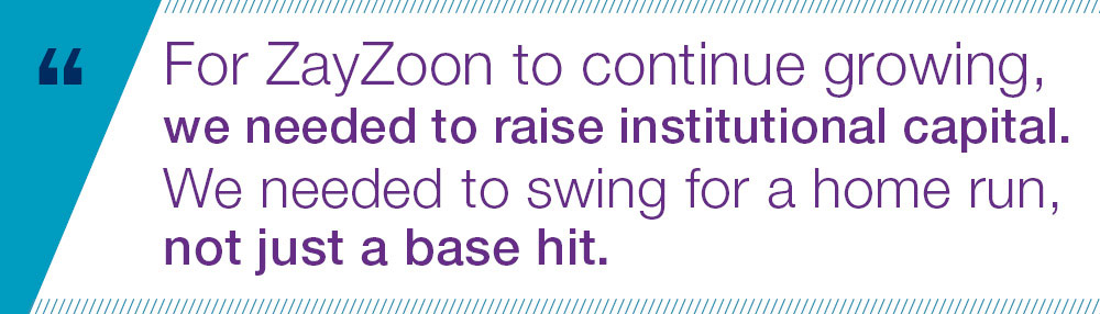 For ZayZoon to continue growing, we needed to raise institutional capital. We needed to swing for a home run, not just a base hit.