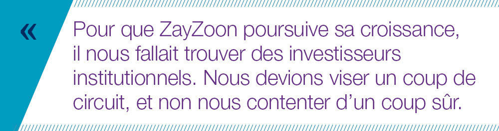 Pour que ZayZoon poursuive sa croissance,  il nous fallait trouver des investisseurs institutionnels. Nous devions viser un coup de circuit, et non nous contenter d’un coup sûr. 